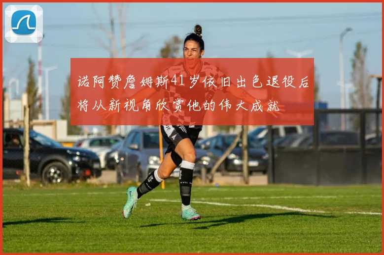 诺阿赞詹姆斯41岁依旧出色退役后将从新视角欣赏他的伟大成就