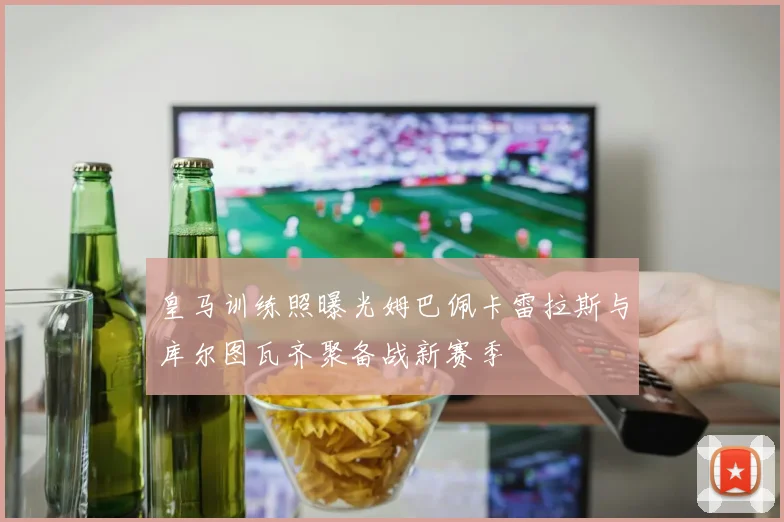 皇马训练照曝光姆巴佩卡雷拉斯与库尔图瓦齐聚备战新赛季