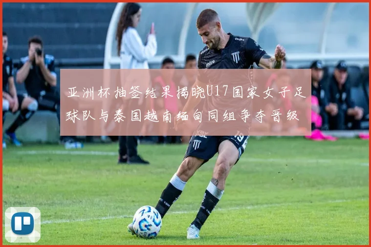 亚洲杯抽签结果揭晓U17国家女子足球队与泰国越南缅甸同组争夺晋级资格