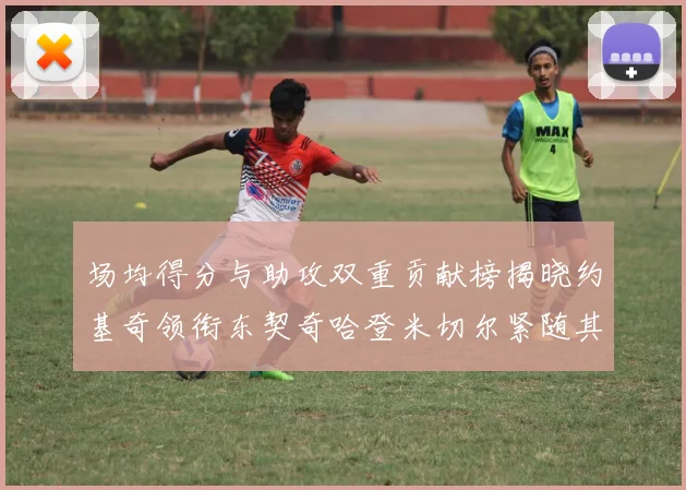 场均得分与助攻双重贡献榜揭晓约基奇领衔东契奇哈登米切尔紧随其后