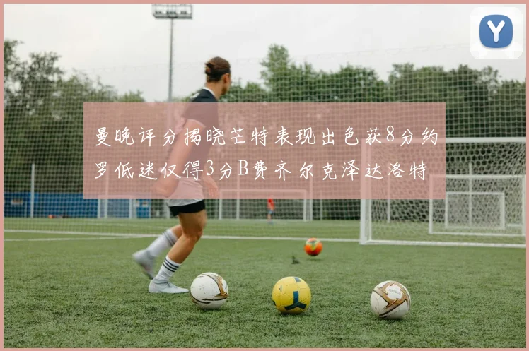 曼晚评分揭晓芒特表现出色获8分约罗低迷仅得3分B费齐尔克泽达洛特均获7分