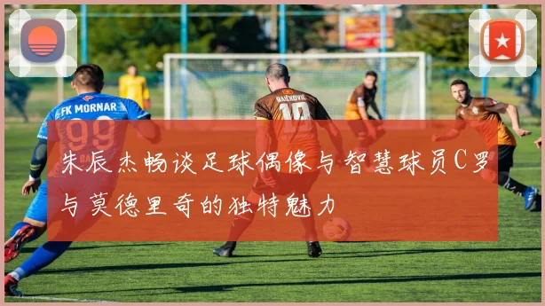 朱辰杰畅谈足球偶像与智慧球员C罗与莫德里奇的独特魅力