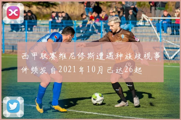 西甲联赛维尼修斯遭遇种族歧视事件频发自2021年10月已达26起