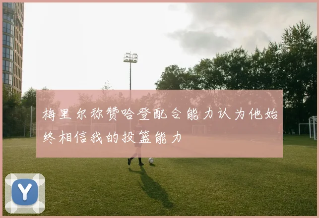 梅里尔称赞哈登配合能力认为他始终相信我的投篮能力