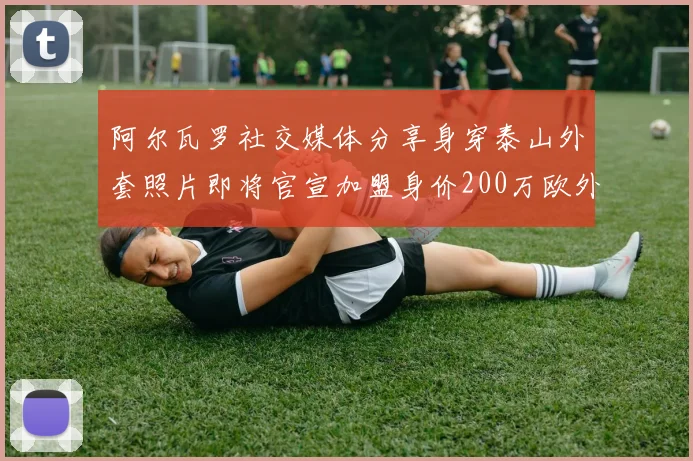 阿尔瓦罗社交媒体分享身穿泰山外套照片即将官宣加盟身价200万欧外援