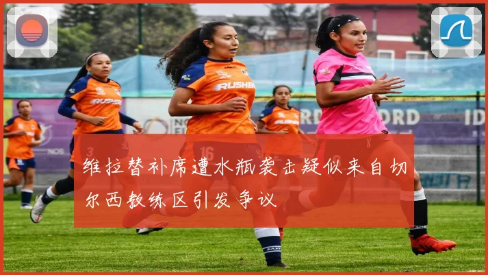 维拉替补席遭水瓶袭击疑似来自切尔西教练区引发争议