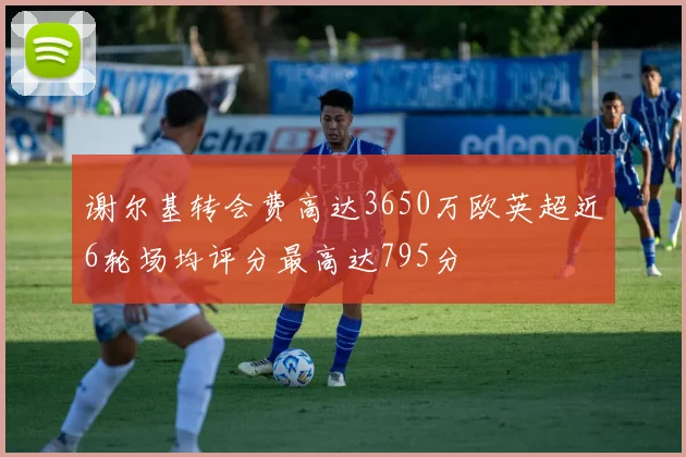 谢尔基转会费高达3650万欧英超近6轮场均评分最高达795分