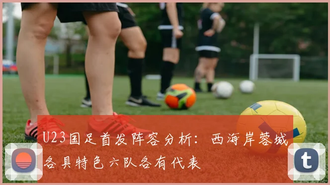 U23国足首发阵容分析：西海岸蓉城各具特色六队各有代表