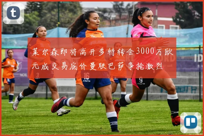 莱尔森即将离开多特转会3000万欧元成交易底价曼联巴萨争抢激烈