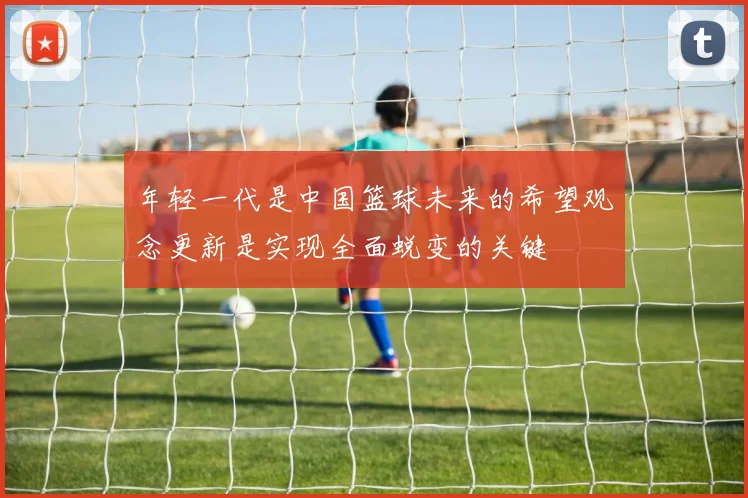 年轻一代是中国篮球未来的希望观念更新是实现全面蜕变的关键