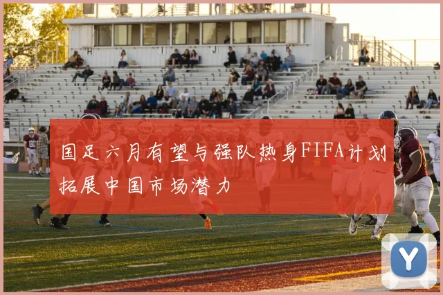 国足六月有望与强队热身FIFA计划拓展中国市场潜力