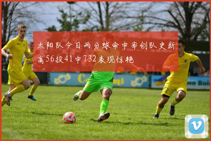 太阳队今日两分球命中率创队史新高56投41中732表现惊艳