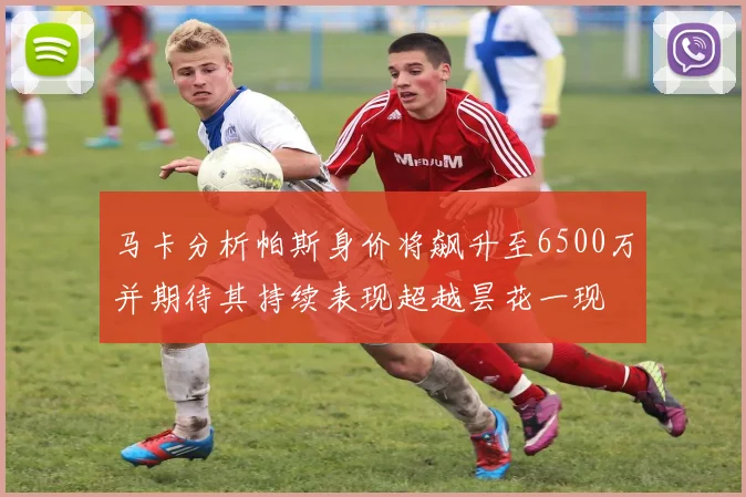 马卡分析帕斯身价将飙升至6500万并期待其持续表现超越昙花一现