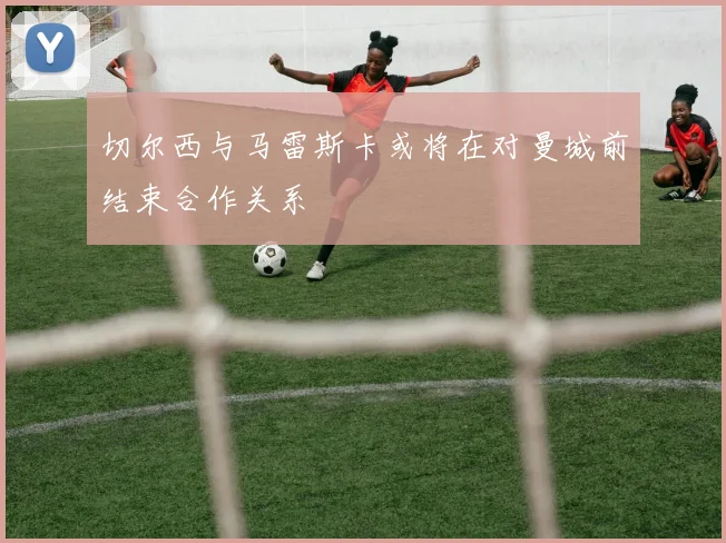 切尔西与马雷斯卡或将在对曼城前结束合作关系