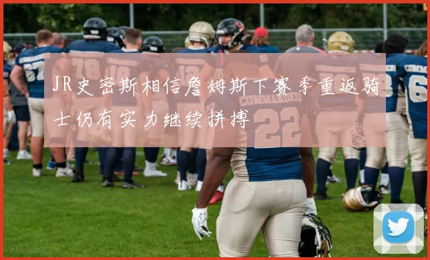 JR史密斯相信詹姆斯下赛季重返骑士仍有实力继续拼搏