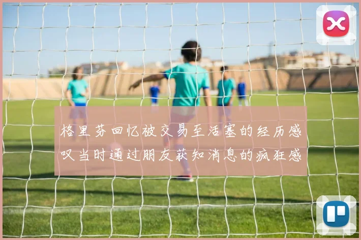 格里芬回忆被交易至活塞的经历感叹当时通过朋友获知消息的疯狂感受