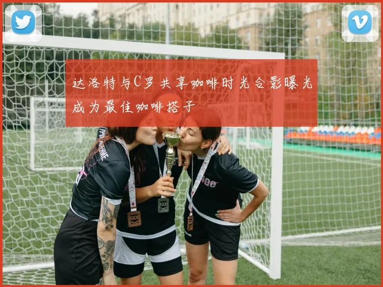 达洛特与C罗共享咖啡时光合影曝光成为最佳咖啡搭子