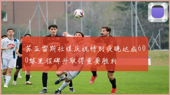 苏亚雷斯社媒庆祝特别夜晚达成600球里程碑并取得重要胜利