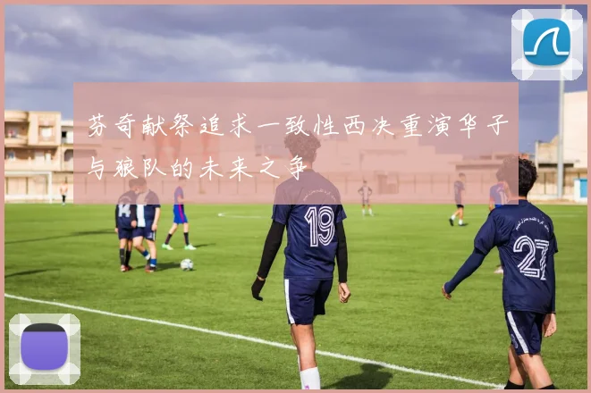 芬奇献祭追求一致性西决重演华子与狼队的未来之争