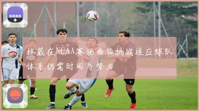 林葳在NCAA赛场面临挑战适应球队体系仍需时间与努力