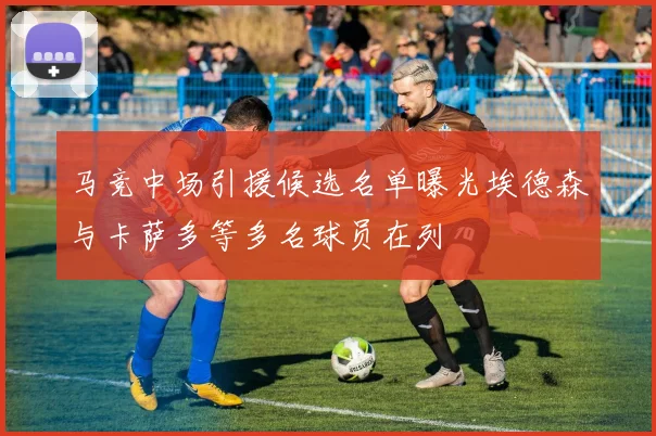 马竞中场引援候选名单曝光埃德森与卡萨多等多名球员在列