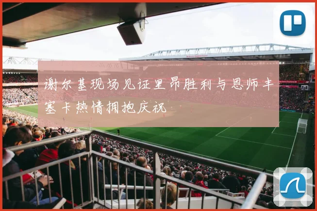 谢尔基现场见证里昂胜利与恩师丰塞卡热情拥抱庆祝