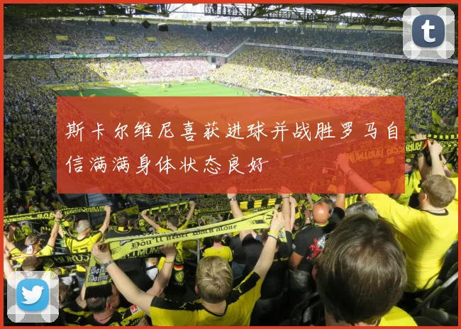 斯卡尔维尼喜获进球并战胜罗马自信满满身体状态良好