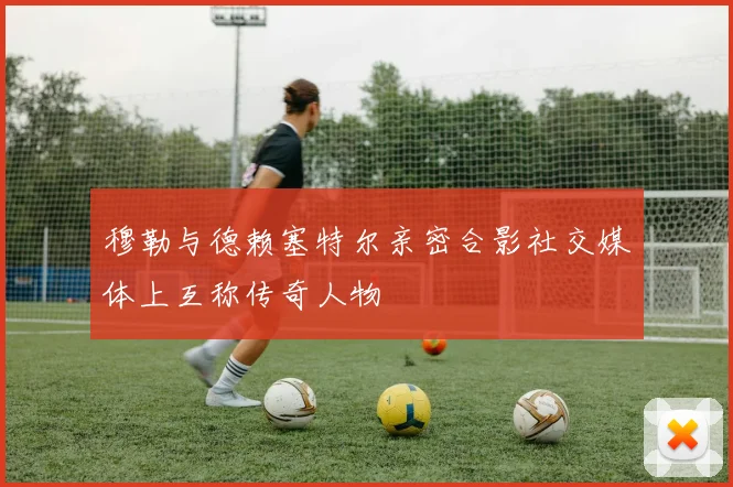 穆勒与德赖塞特尔亲密合影社交媒体上互称传奇人物