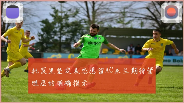 托莫里坚定表态愿留AC米兰期待管理层的明确指示