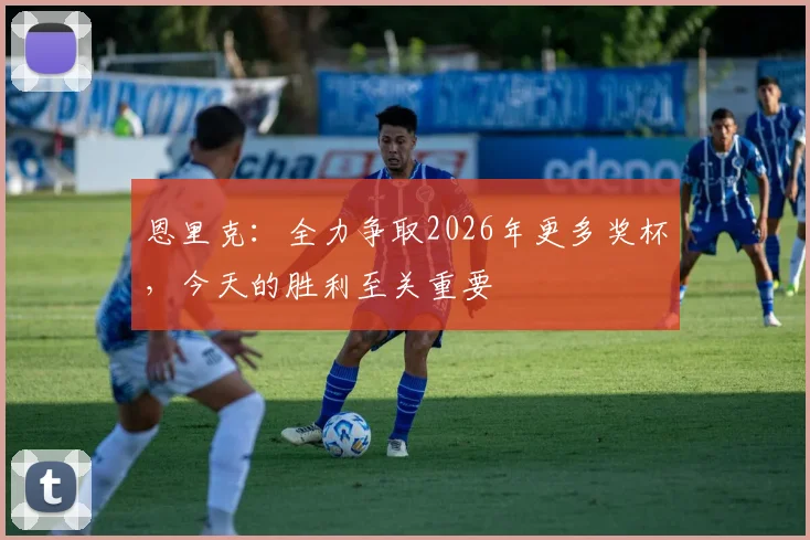 恩里克：全力争取2026年更多奖杯，今天的胜利至关重要