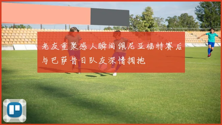 老友重聚感人瞬间佩尼亚福特赛后与巴萨昔日队友深情拥抱