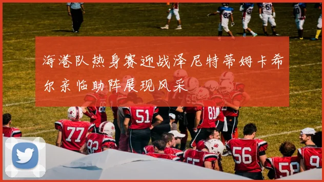 海港队热身赛迎战泽尼特蒂姆卡希尔亲临助阵展现风采