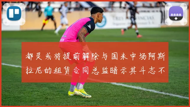都灵或将提前解除与国米中场阿斯拉尼的租赁合同总监暗示其斗志不足