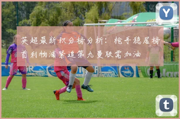 英超最新积分榜分析：枪手稳居榜首利物浦紧追第九曼联需加油