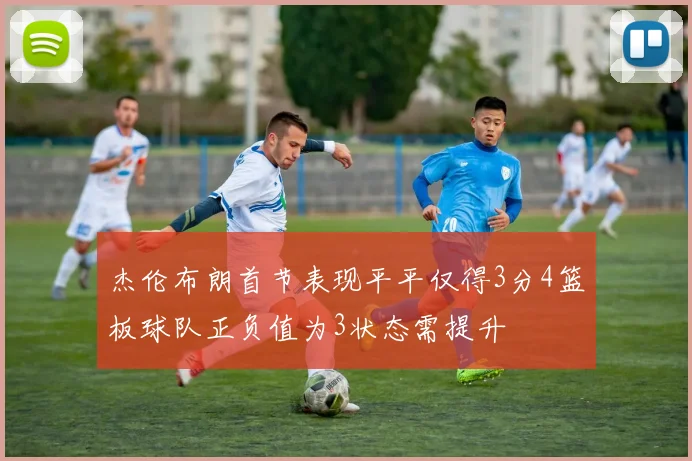 杰伦布朗首节表现平平仅得3分4篮板球队正负值为3状态需提升