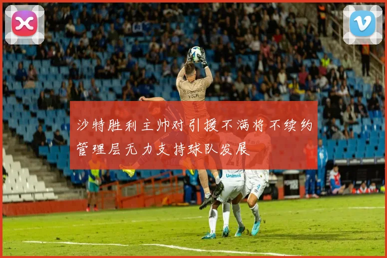 沙特胜利主帅对引援不满将不续约管理层无力支持球队发展